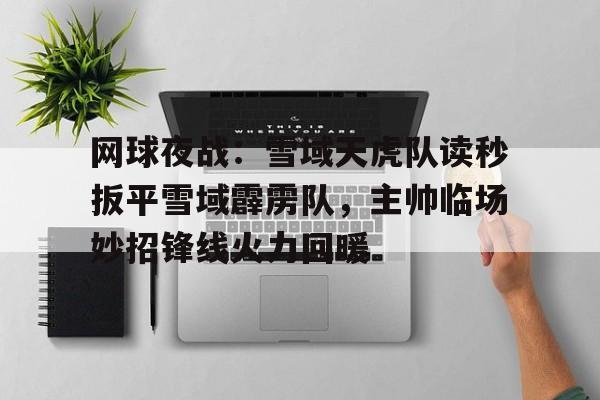kaiyun网页版平台关于网球夜战：雪域天虎队读秒扳平雪域霹雳队，主帅临场妙招锋线火力回暖的信息